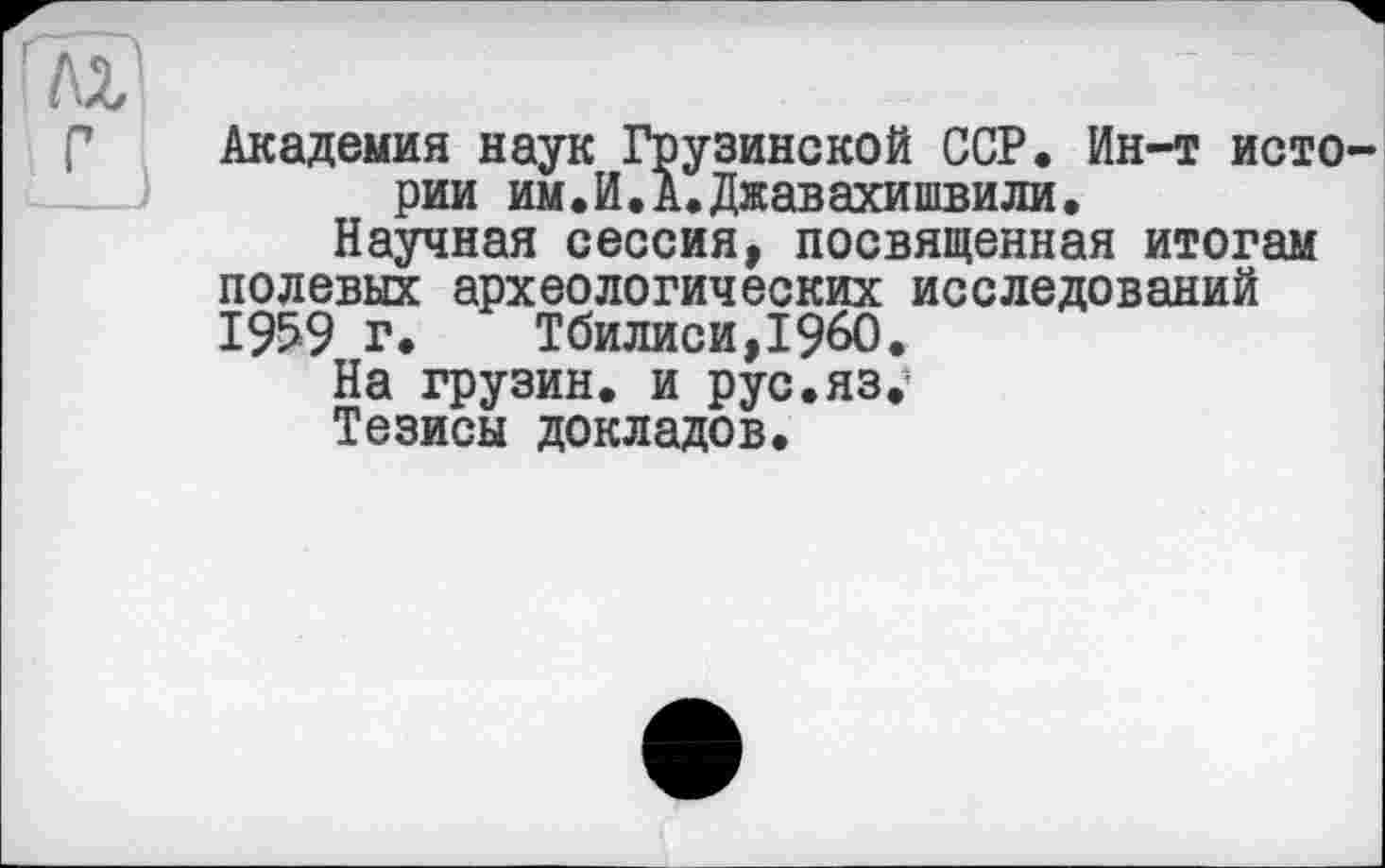 ﻿Академия наук Грузинской ССР. Ин-т исто рии им.И.А.Джавахишвили.
Научная сессия, посвященная итогам полевых археологических исследований 1959 г. Тбилиси,I960.
На грузин, и рус.яз.1
Тезисы докладов.